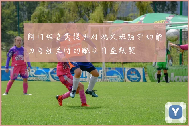 阿门坦言需提升对抗文班防守的能力与杜兰特的配合日益默契