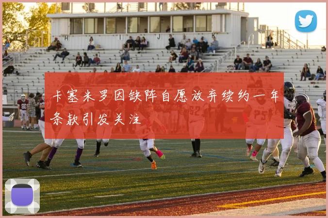 卡塞米罗因缺阵自愿放弃续约一年条款引发关注