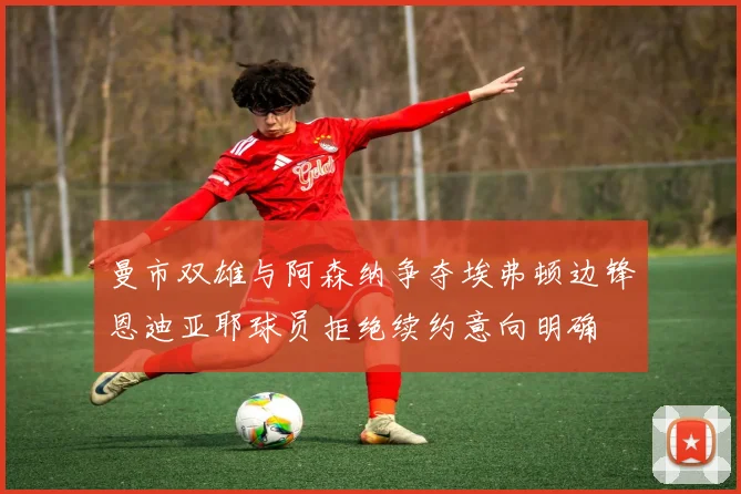 曼市双雄与阿森纳争夺埃弗顿边锋恩迪亚耶球员拒绝续约意向明确