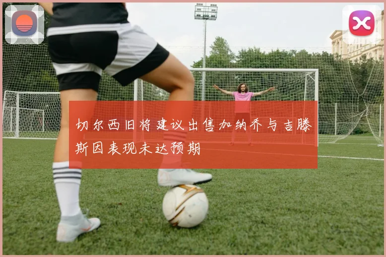 切尔西旧将建议出售加纳乔与吉滕斯因表现未达预期