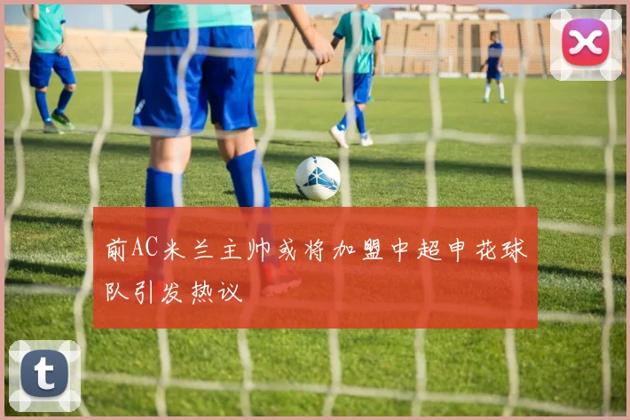 前AC米兰主帅或将加盟中超申花球队引发热议