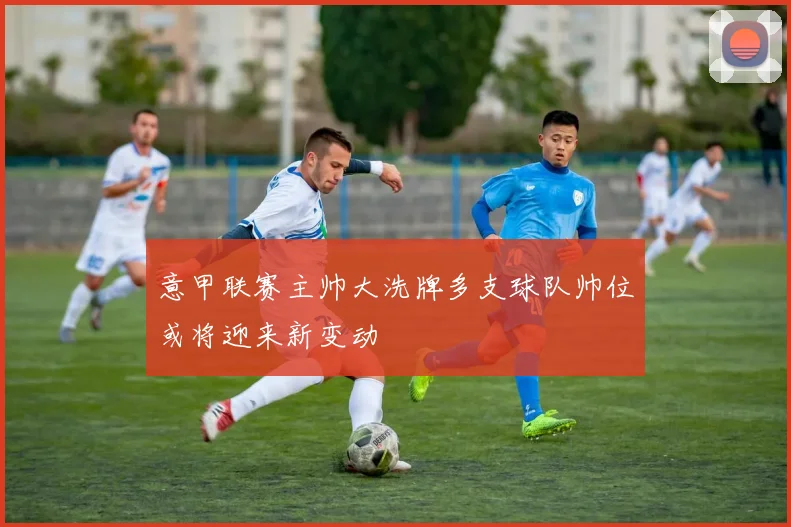 意甲联赛主帅大洗牌多支球队帅位或将迎来新变动