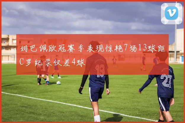 姆巴佩欧冠赛季表现惊艳7场13球距C罗纪录仅差4球