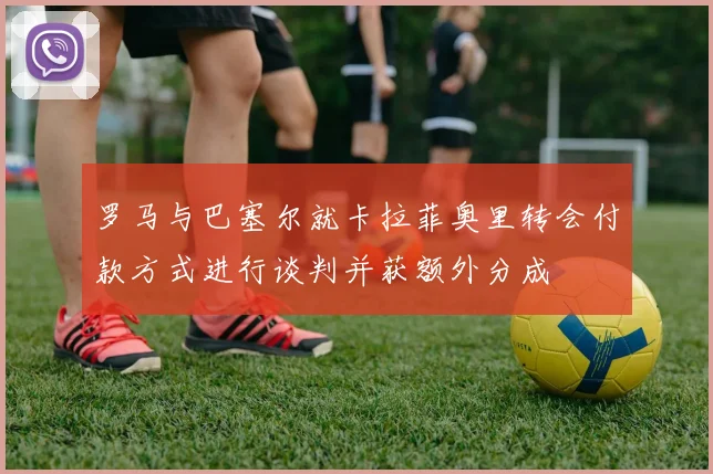 罗马与巴塞尔就卡拉菲奥里转会付款方式进行谈判并获额外分成