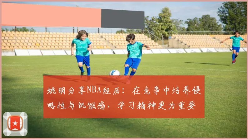 姚明分享NBA经历：在竞争中培养侵略性与饥饿感，学习精神更为重要