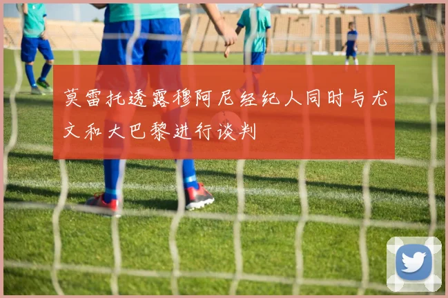 莫雷托透露穆阿尼经纪人同时与尤文和大巴黎进行谈判