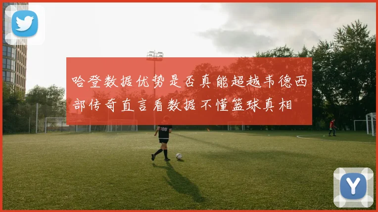 哈登数据优势是否真能超越韦德西部传奇直言看数据不懂篮球真相