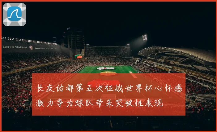 长友佑都第五次征战世界杯心怀感激力争为球队带来突破性表现
