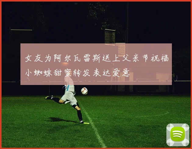 女友为阿尔瓦雷斯送上父亲节祝福小蜘蛛甜蜜转发表达爱意