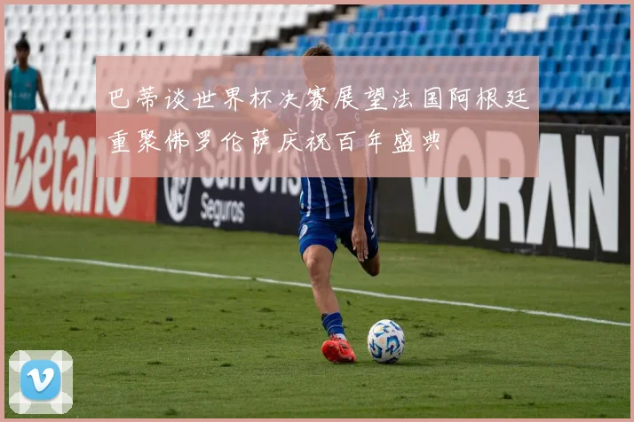 巴蒂谈世界杯决赛展望法国阿根廷重聚佛罗伦萨庆祝百年盛典
