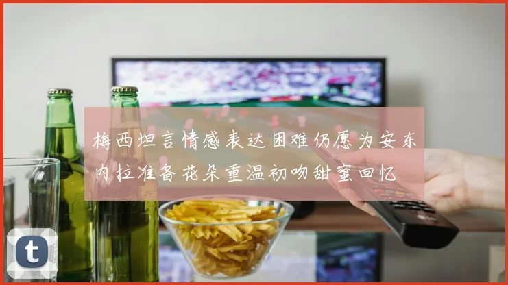 梅西坦言情感表达困难仍愿为安东内拉准备花朵重温初吻甜蜜回忆