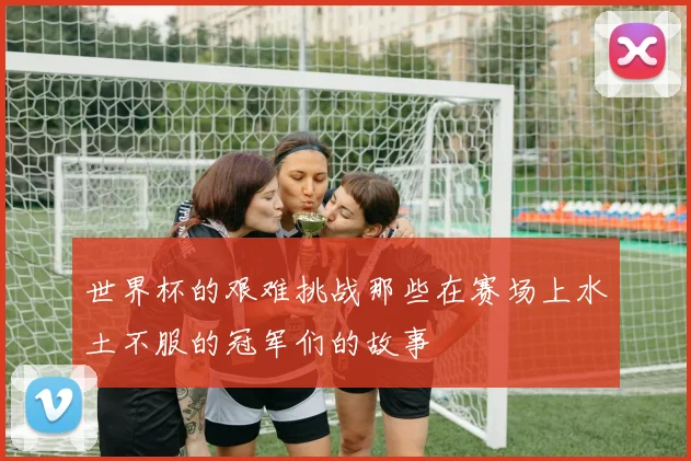 世界杯的艰难挑战那些在赛场上水土不服的冠军们的故事
