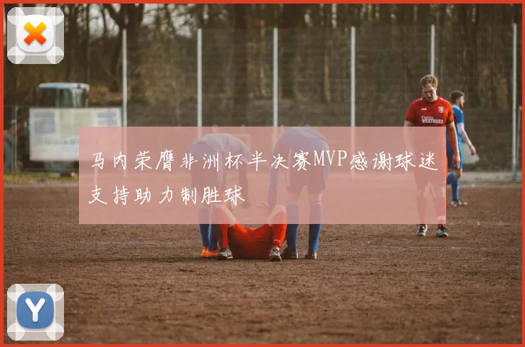 马内荣膺非洲杯半决赛MVP感谢球迷支持助力制胜球