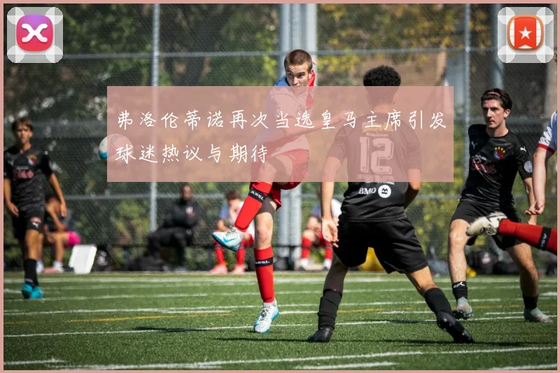 弗洛伦蒂诺再次当选皇马主席引发球迷热议与期待