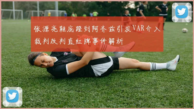张源亮鞋底蹬到阿齐兹引发VAR介入裁判改判直红牌事件解析