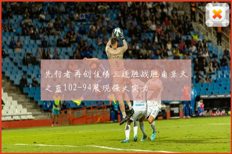 先行者再创佳绩三连胜战胜南京天之蓝102-94展现强大实力