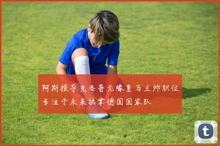 阿斯报导克洛普无缘皇马主帅职位专注于未来执掌德国国家队