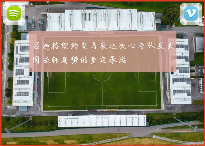 吕迪格续约皇马表达决心与队友共同逆转局势的坚定承诺