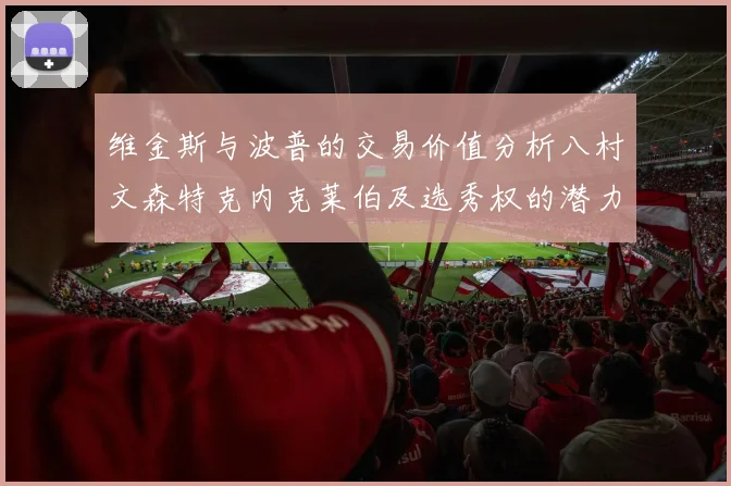 维金斯与波普的交易价值分析八村文森特克内克莱伯及选秀权的潜力探讨