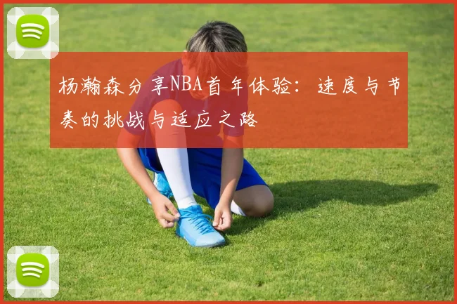 杨瀚森分享NBA首年体验：速度与节奏的挑战与适应之路