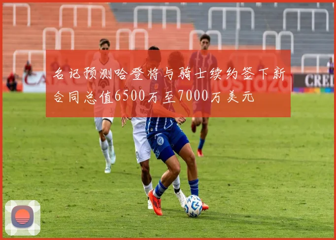 名记预测哈登将与骑士续约签下新合同总值6500万至7000万美元